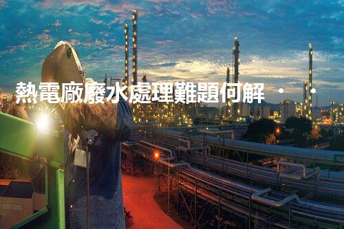 熱電廠廢水處理難題何解？深度探索與前沿技術(shù)應(yīng)用！